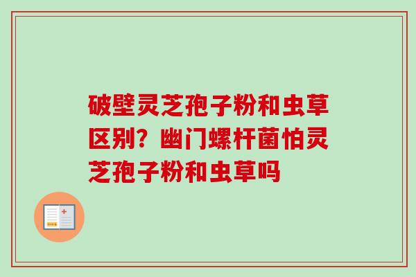 破壁灵芝孢子粉和虫草区别？幽门螺杆菌怕灵芝孢子粉和虫草吗