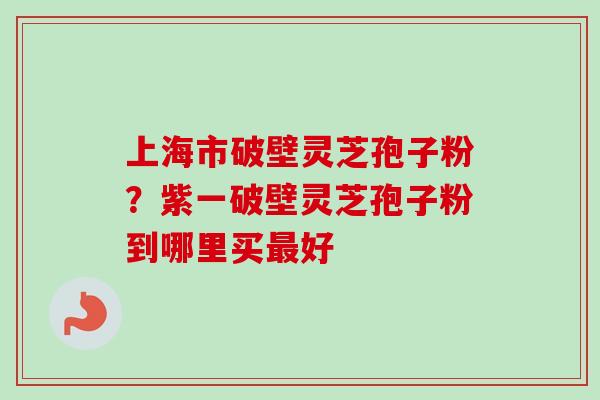 上海市破壁灵芝孢子粉？紫一破壁灵芝孢子粉到哪里买最好