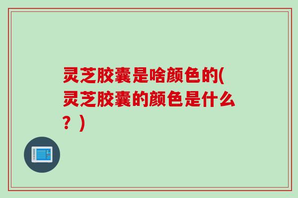 灵芝胶囊是啥颜色的(灵芝胶囊的颜色是什么？)