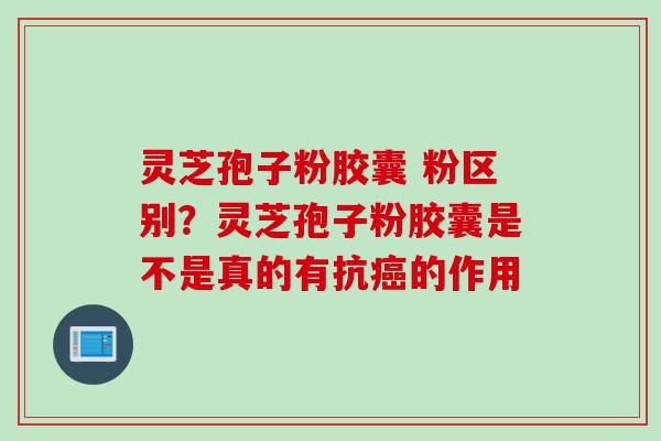 灵芝孢子粉胶囊 粉区别？灵芝孢子粉胶囊是不是真的有抗癌的作用