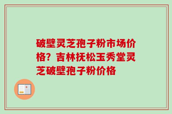 破壁灵芝孢子粉市场价格？吉林抚松玉秀堂灵芝破壁孢子粉价格