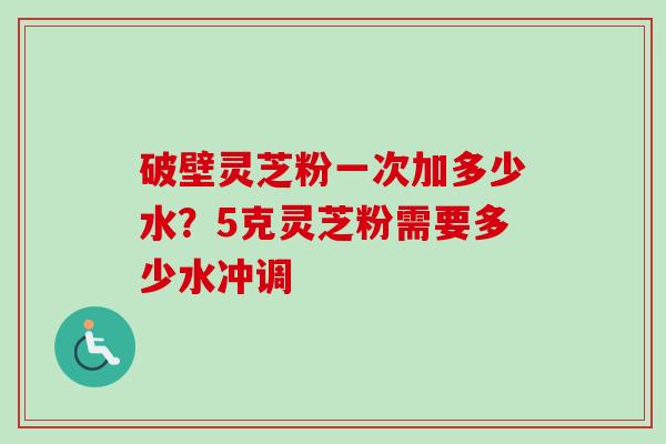 破壁灵芝粉一次加多少水？5克灵芝粉需要多少水冲调