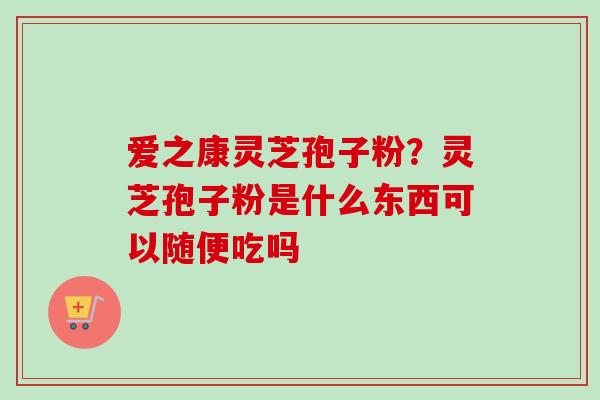爱之康灵芝孢子粉？灵芝孢子粉是什么东西可以随便吃吗