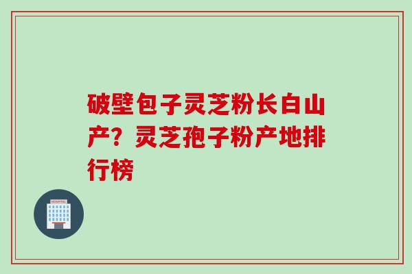 破壁包子灵芝粉长白山产？灵芝孢子粉产地排行榜