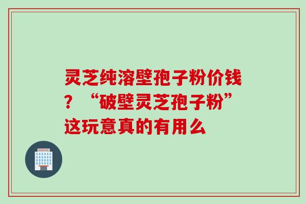 灵芝纯溶壁孢子粉价钱？“破壁灵芝孢子粉”这玩意真的有用么