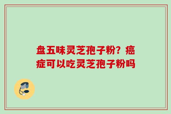 盘五味灵芝孢子粉？癌症可以吃灵芝孢子粉吗