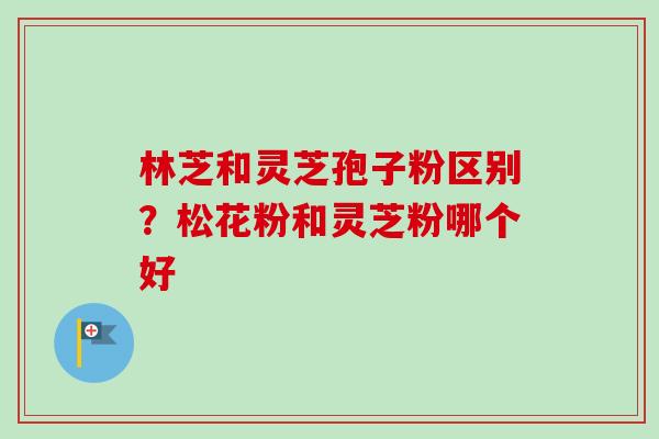 林芝和灵芝孢子粉区别?松花粉和灵芝粉哪个好 林芝和灵芝孢子粉区别?松花粉和灵芝粉哪个好