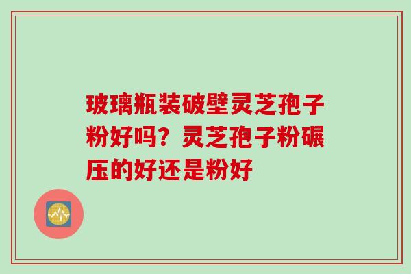 玻璃瓶装破壁灵芝孢子粉好吗?灵芝孢子粉碾压的好还是粉好 玻璃瓶装破壁灵芝孢子粉好吗?灵芝孢子粉碾压的好还是粉好
