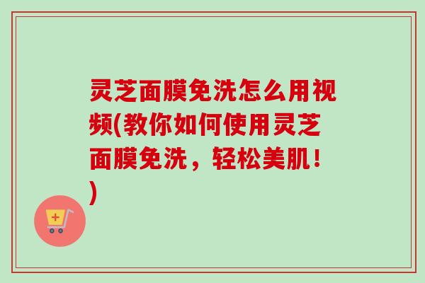 灵芝面膜免洗怎么用视频(教你如何使用灵芝面膜免洗，轻松美肌！)