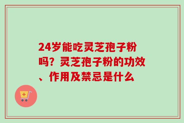 24岁能吃灵芝孢子粉吗？灵芝孢子粉的功效、作用及禁忌是什么