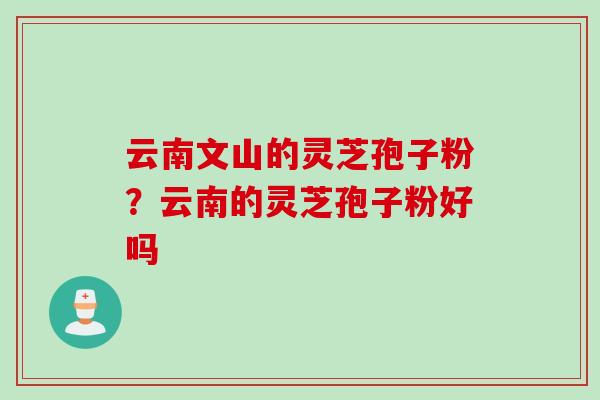 云南文山的灵芝孢子粉？云南的灵芝孢子粉好吗