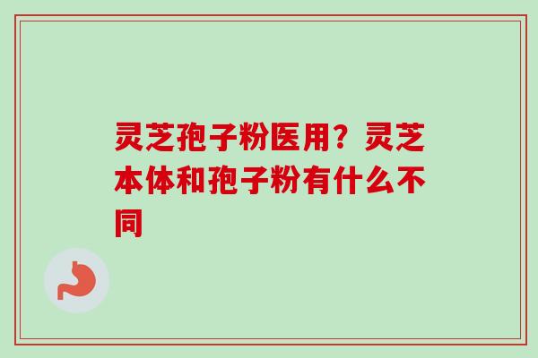 灵芝孢子粉医用？灵芝本体和孢子粉有什么不同