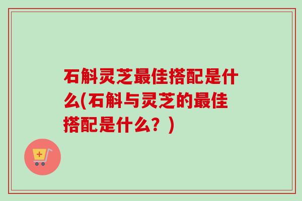 石斛灵芝最佳搭配是什么(石斛与灵芝的最佳搭配是什么？)