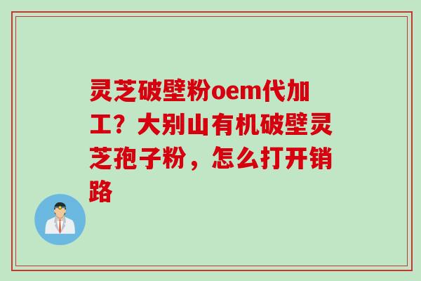 灵芝破壁粉oem代加工？大别山有机破壁灵芝孢子粉，怎么打开销路