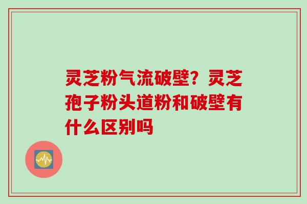 灵芝粉气流破壁？灵芝孢子粉头道粉和破壁有什么区别吗