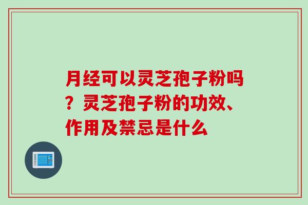 月经可以灵芝孢子粉吗？灵芝孢子粉的功效、作用及禁忌是什么