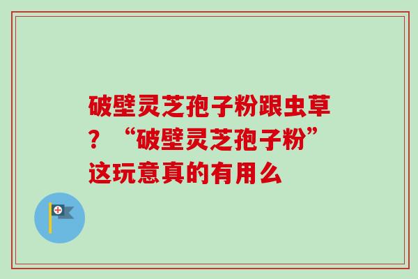 破壁灵芝孢子粉跟虫草？“破壁灵芝孢子粉”这玩意真的有用么