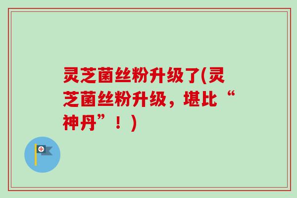 灵芝菌丝粉升级了(灵芝菌丝粉升级，堪比“神丹”！)