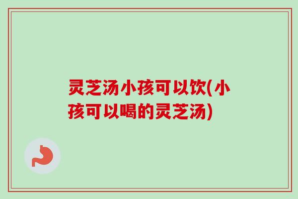 灵芝汤小孩可以饮(小孩可以喝的灵芝汤) 灵芝汤小孩可以饮(小孩可以喝的灵芝汤)