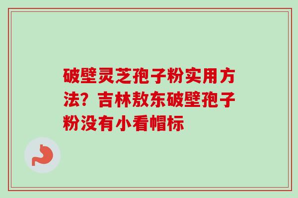 破壁灵芝孢子粉实用方法？吉林敖东破壁孢子粉没有小看帽标
