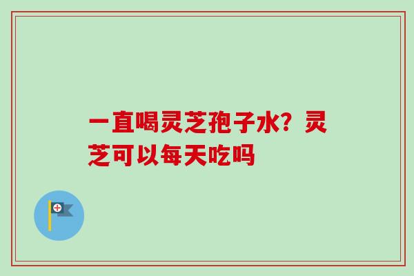 一直喝灵芝孢子水？灵芝可以每天吃吗