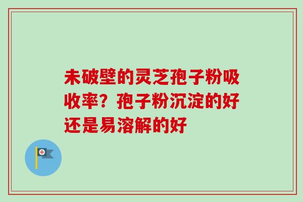 未破壁的灵芝孢子粉吸收率？孢子粉沉淀的好还是易溶解的好