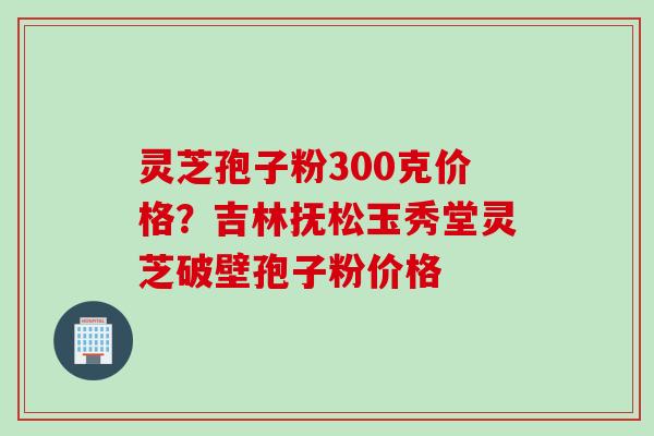 灵芝孢子粉300克价格？吉林抚松玉秀堂灵芝破壁孢子粉价格