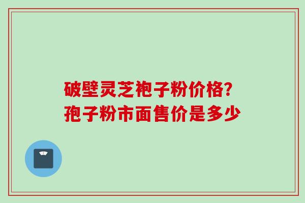 破壁灵芝袍子粉价格?孢子粉市面售价是多少 破壁灵芝袍子粉价格?孢子粉市面售价是多少