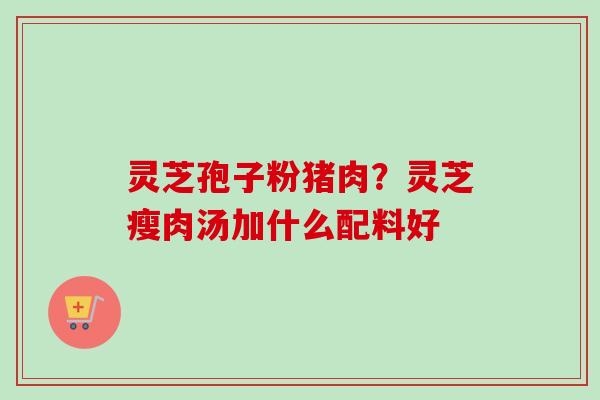 灵芝孢子粉猪肉？灵芝瘦肉汤加什么配料好