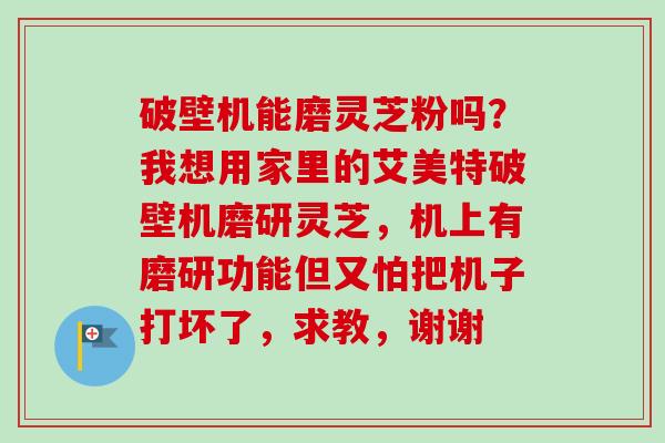 破壁机能磨灵芝粉吗？我想用家里的艾美特破壁机磨研灵芝，机上有磨研功能但又怕把机子打坏了，求教，谢谢
