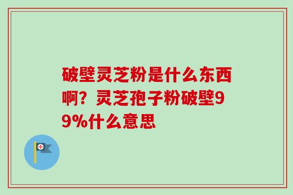 破壁灵芝粉是什么东西啊？灵芝孢子粉破壁99%什么意思