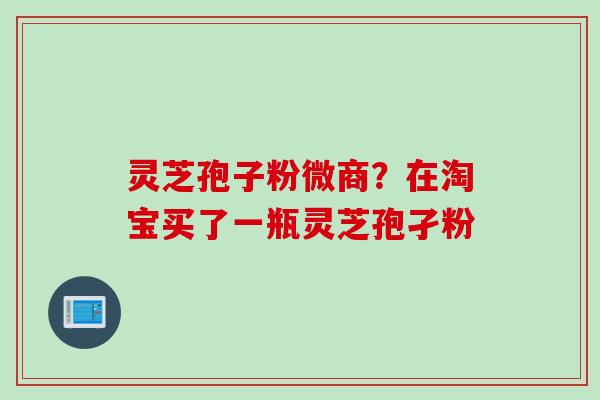 灵芝孢子粉微商？在淘宝买了一瓶灵芝孢孑粉