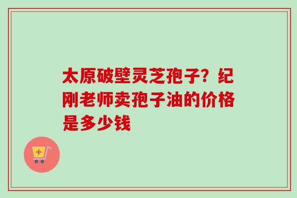 太原破壁灵芝孢子？纪刚老师卖孢子油的价格是多少钱