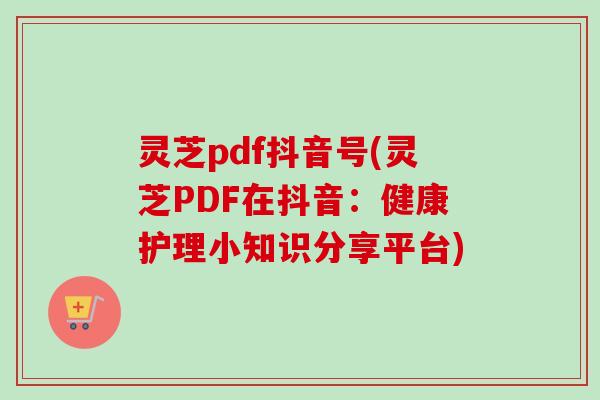 灵芝pdf抖音号(灵芝PDF在抖音：健康护理小知识分享平台)