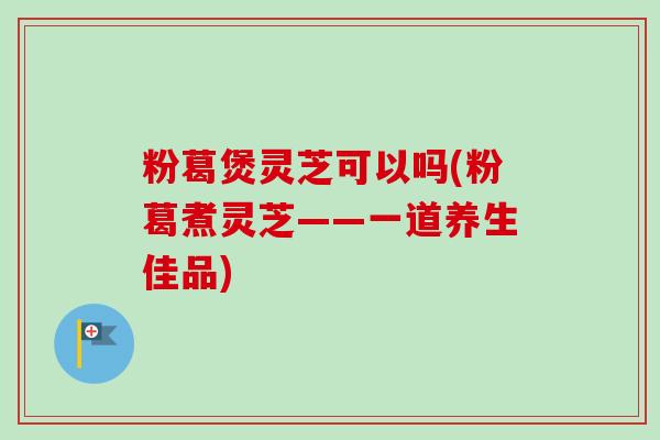 粉葛煲灵芝可以吗(粉葛煮灵芝——一道养生佳品)
