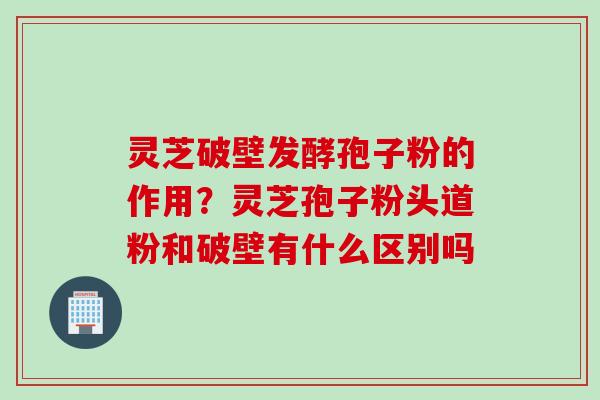 灵芝破壁发酵孢子粉的作用?灵芝孢子粉头道粉和破壁有什么区别吗 灵芝破壁发酵孢子粉的作用?灵芝孢子粉头道粉和破壁有什么区别吗