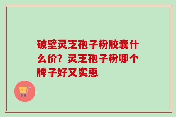 破壁灵芝孢子粉胶囊什么价?灵芝孢子粉哪个牌子好又实惠 破壁灵芝孢子粉胶囊什么价?灵芝孢子粉哪个牌子好又实惠