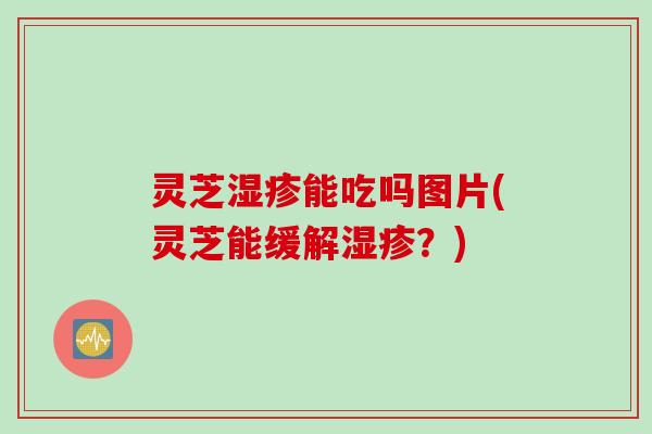 灵芝能吃吗图片(灵芝能缓解?) 灵芝能吃吗图片(灵芝能缓解?)