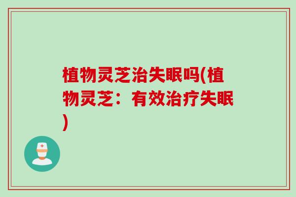 植物灵芝治失眠吗(植物灵芝：有效治疗失眠)