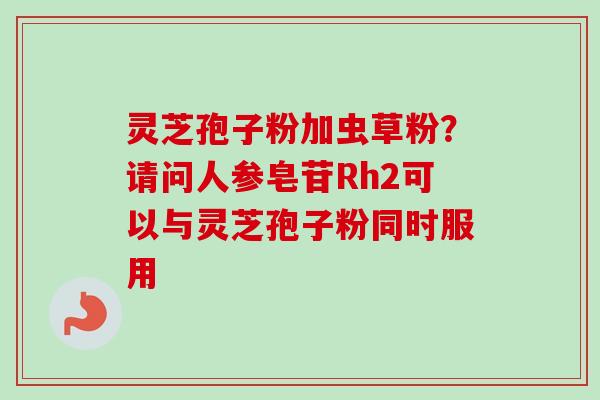 灵芝孢子粉加虫草粉？请问人参皂苷Rh2可以与灵芝孢子粉同时服用
