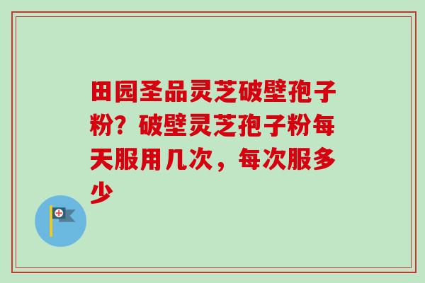 田园圣品灵芝破壁孢子粉？破壁灵芝孢子粉每天服用几次，每次服多少