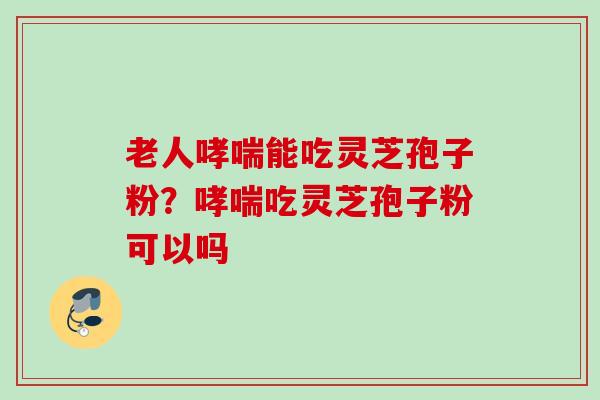 老人哮喘能吃灵芝孢子粉？哮喘吃灵芝孢子粉可以吗