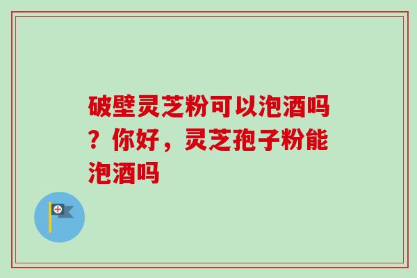 破壁灵芝粉可以泡酒吗？你好，灵芝孢子粉能泡酒吗