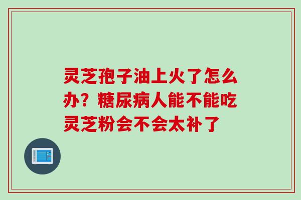 灵芝孢子油上火了怎么办？糖尿病人能不能吃灵芝粉会不会太补了