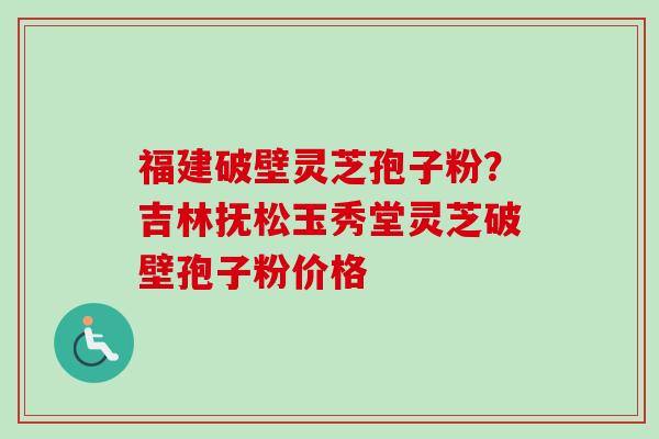福建破壁灵芝孢子粉？吉林抚松玉秀堂灵芝破壁孢子粉价格