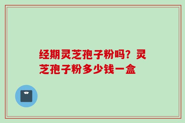 经期灵芝孢子粉吗?灵芝孢子粉多少钱一盒 经期灵芝孢子粉吗?灵芝孢子粉多少钱一盒