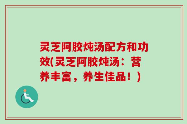 灵芝阿胶炖汤配方和功效(灵芝阿胶炖汤：营养丰富，养生佳品！)