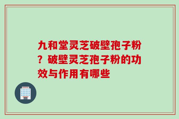 九和堂灵芝破壁孢子粉？破壁灵芝孢子粉的功效与作用有哪些
