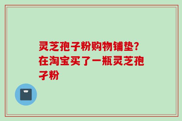 灵芝孢子粉购物铺垫？在淘宝买了一瓶灵芝孢孑粉