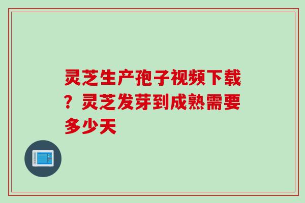 灵芝生产孢子视频下载？灵芝发芽到成熟需要多少天